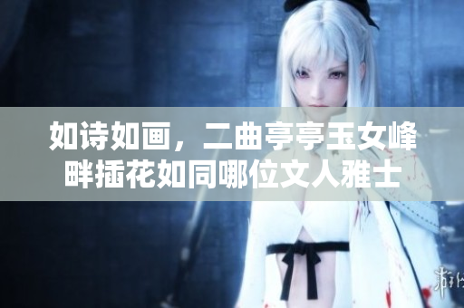 如詩如畫，二曲亭亭玉女峰畔插花如同哪位文人雅士