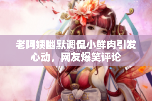 老阿姨幽默調(diào)侃小鮮肉引發(fā)心動，網(wǎng)友爆笑評論