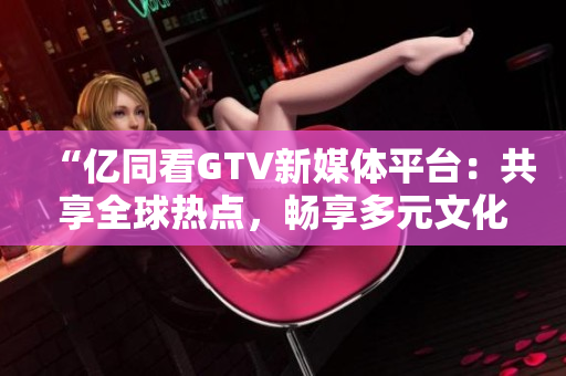 “億同看GTV新媒體平臺(tái)：共享全球熱點(diǎn)，暢享多元文化”