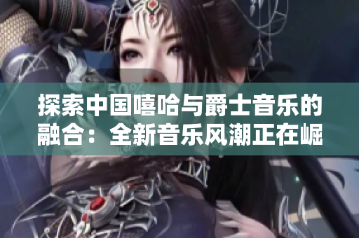 探索中國(guó)嘻哈與爵士音樂(lè)的融合：全新音樂(lè)風(fēng)潮正在崛起