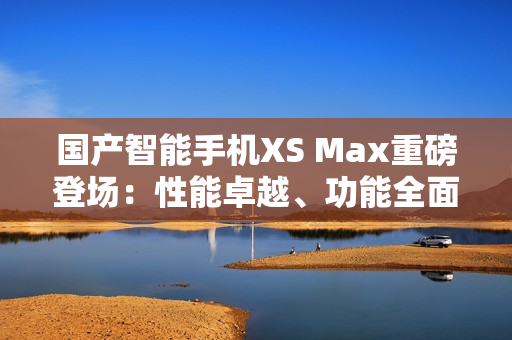 國(guó)產(chǎn)智能手機(jī)XS Max重磅登場(chǎng)：性能卓越、功能全面、設(shè)計(jì)精致！