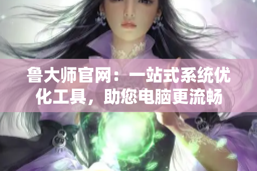 魯大師官網(wǎng)：一站式系統(tǒng)優(yōu)化工具，助您電腦更流暢