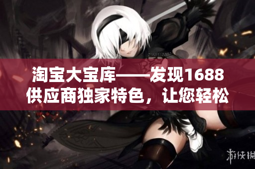 淘寶大寶庫(kù)——發(fā)現(xiàn)1688供應(yīng)商獨(dú)家特色，讓您輕松開(kāi)啟暢銷產(chǎn)品之旅！