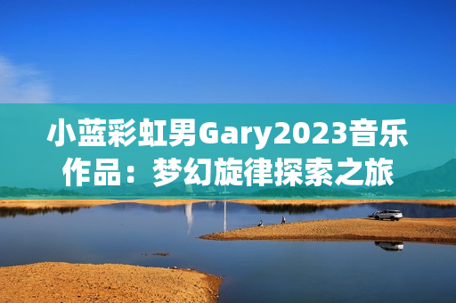 小藍(lán)彩虹男Gary2023音樂作品：夢幻旋律探索之旅