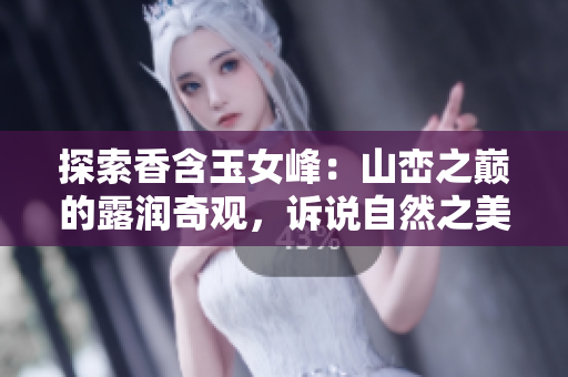 探索香含玉女峰：山巒之巔的露潤奇觀，訴說自然之美的深邃與神秘