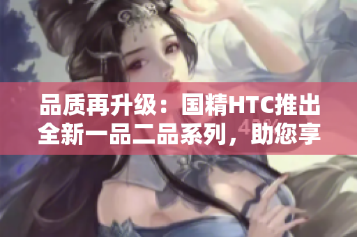 品質(zhì)再升級(jí)：國(guó)精HTC推出全新一品二品系列，助您享受卓越品質(zhì)生活