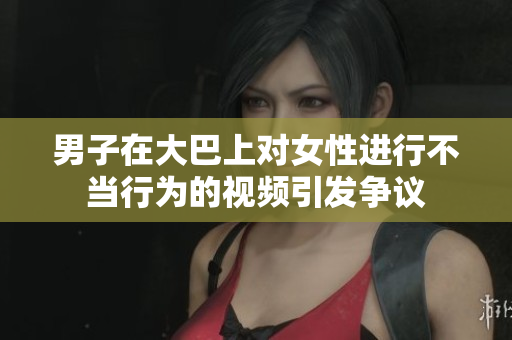 男子在大巴上對女性進(jìn)行不當(dāng)行為的視頻引發(fā)爭議