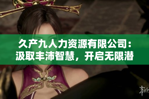 久產(chǎn)九人力資源有限公司：汲取豐沛智慧，開啟無限潛力