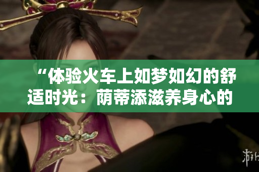 “體驗(yàn)火車(chē)上如夢(mèng)如幻的舒適時(shí)光：蔭蒂添滋養(yǎng)身心的奇妙視頻”