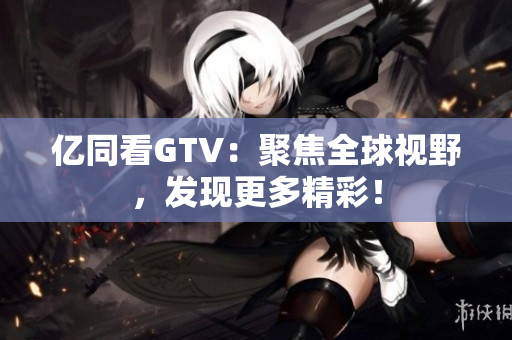 億同看GTV：聚焦全球視野，發(fā)現(xiàn)更多精彩！