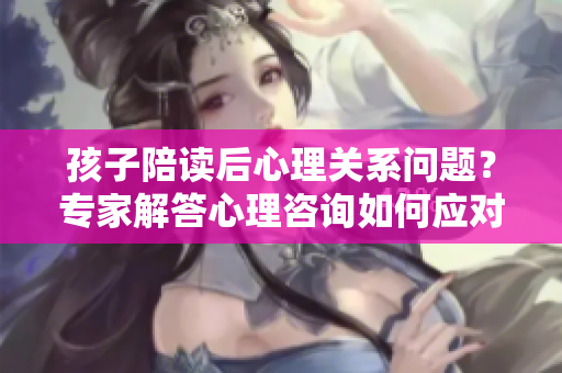 孩子陪讀后心理關(guān)系問題？專家解答心理咨詢?nèi)绾螒?yīng)對