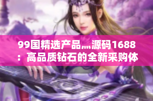 99國精選產(chǎn)品灬源碼1688：高品質(zhì)鉆石的全新采購體驗(yàn)