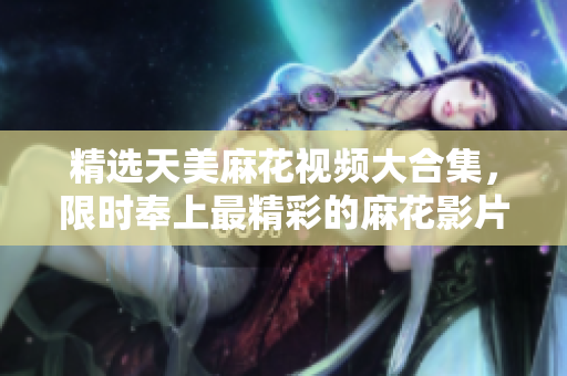 精選天美麻花視頻大合集，限時奉上最精彩的麻花影片，讓您盡情欣賞