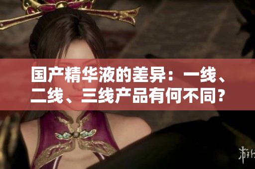 國產(chǎn)精華液的差異：一線、二線、三線產(chǎn)品有何不同？