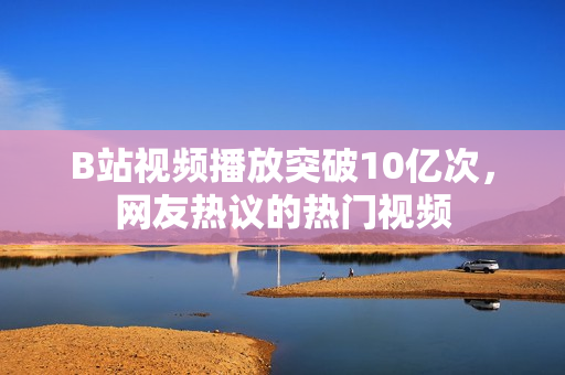B站視頻播放突破10億次，網(wǎng)友熱議的熱門視頻