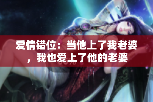 愛情錯位：當(dāng)他上了我老婆，我也愛上了他的老婆