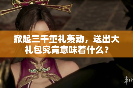掀起三千重禮轟動，送出大禮包究竟意味著什么？