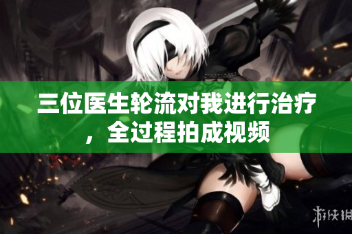 三位醫(yī)生輪流對我進(jìn)行治療，全過程拍成視頻
