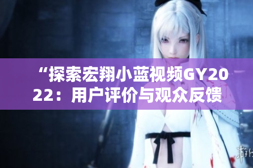 “探索宏翔小藍(lán)視頻GY2022：用戶評(píng)價(jià)與觀眾反饋深度分析”