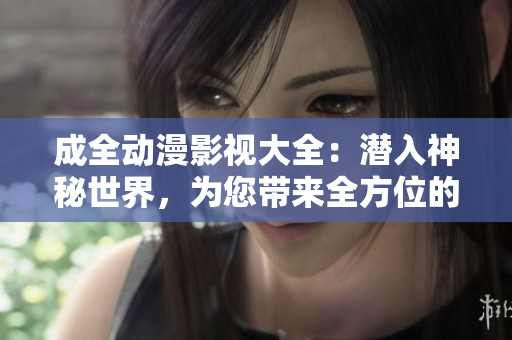 成全動(dòng)漫影視大全：潛入神秘世界，為您帶來全方位的奇幻冒險(xiǎn)和激動(dòng)心弦的動(dòng)漫影視享受