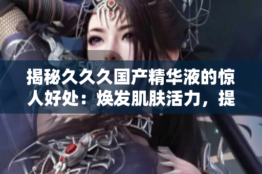 揭秘久久久國(guó)產(chǎn)精華液的驚人好處：煥發(fā)肌膚活力，提升肌膚光澤，修復(fù)肌膚問(wèn)題，拯救肌膚干燥