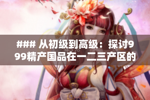 ### 從初級到高級：探討999精產(chǎn)國品在一二三產(chǎn)區(qū)的嶄新發(fā)展之路