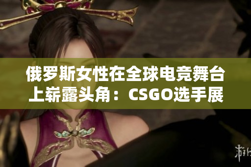 俄羅斯女性在全球電競舞臺上嶄露頭角：CSGO選手展現(xiàn)實力與風采
