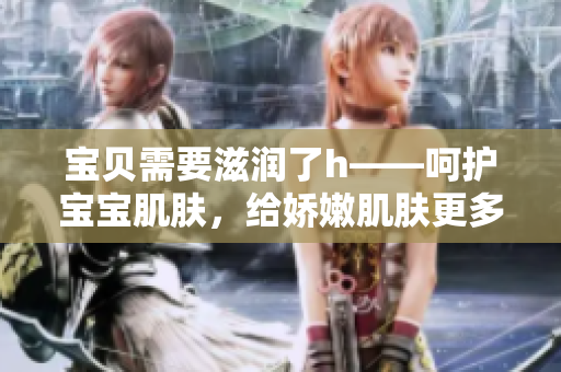 寶貝需要滋潤了h——呵護(hù)寶寶肌膚，給嬌嫩肌膚更多關(guān)愛