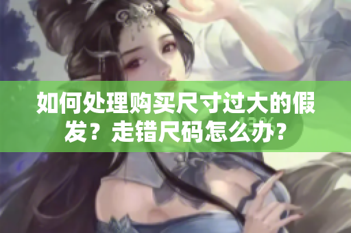 如何處理購(gòu)買(mǎi)尺寸過(guò)大的假發(fā)？走錯(cuò)尺碼怎么辦？