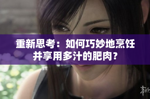 重新思考：如何巧妙地烹飪并享用多汁的肥肉？