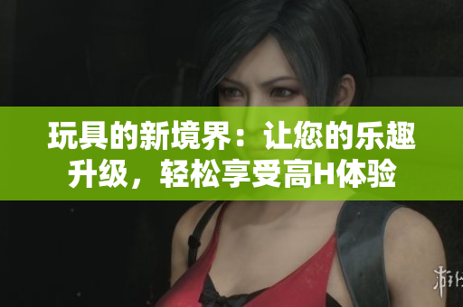 玩具的新境界：讓您的樂趣升級，輕松享受高H體驗