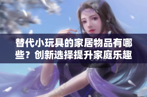 替代小玩具的家居物品有哪些？創(chuàng)新選擇提升家庭樂趣