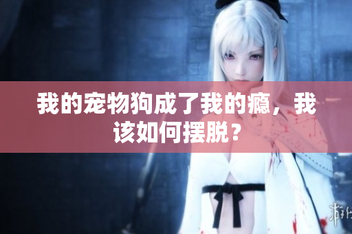 我的寵物狗成了我的癮，我該如何擺脫？