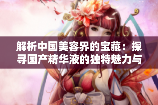 解析中國美容界的寶藏：探尋國產(chǎn)精華液的獨特魅力與創(chuàng)新之路