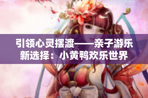 引領心靈擺渡——親子游樂新選擇：小黃鴨歡樂世界
