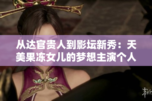 從達官貴人到影壇新秀：天美果凍女兒的夢想主演個人資料大揭秘