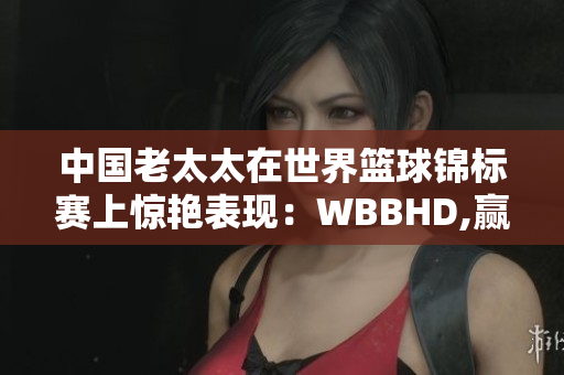 中國(guó)老太太在世界籃球錦標(biāo)賽上驚艷表現(xiàn)：WBBHD,贏(yíng)得全球矚目