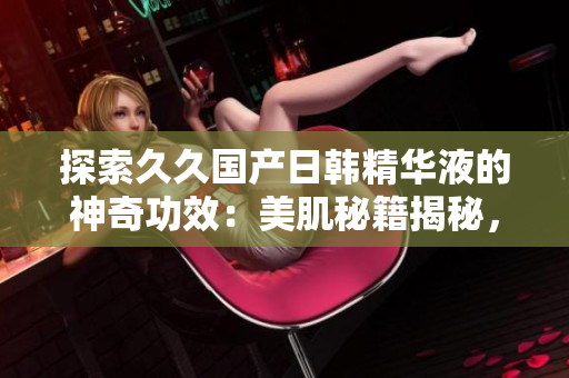探索久久國(guó)產(chǎn)日韓精華液的神奇功效：美肌秘籍揭秘，煥發(fā)青春肌膚！