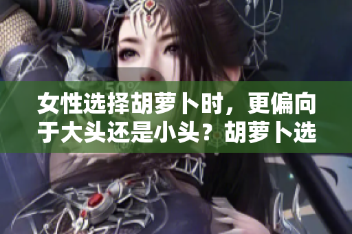 女性選擇胡蘿卜時(shí)，更偏向于大頭還是小頭？胡蘿卜選購(gòu)指南揭秘