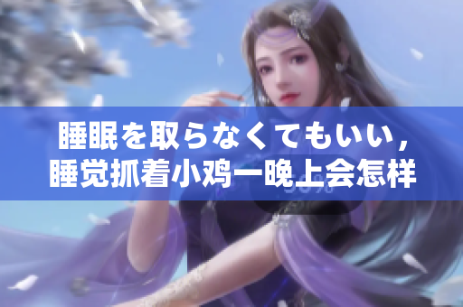 睡眠を取らなくてもいい，睡覺抓著小雞一晚上會(huì)怎樣，睡過年紀(jì)最大的多少歲六十多，水潤(rùn)緊致銷魂低吟古代，水潤(rùn)緊致銷魂低吟，說說都是怎么的干對(duì)象的778