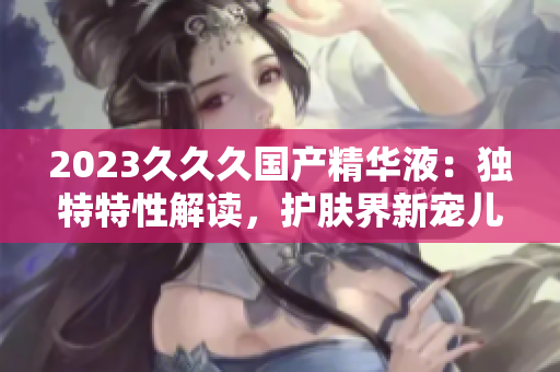 2023久久久國(guó)產(chǎn)精華液：獨(dú)特特性解讀，護(hù)膚界新寵兒！
