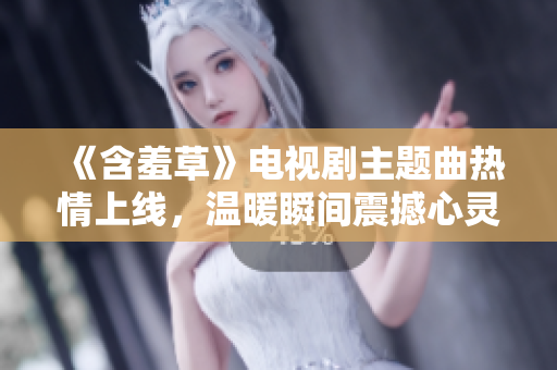 《含羞草》電視劇主題曲熱情上線，溫暖瞬間震撼心靈
