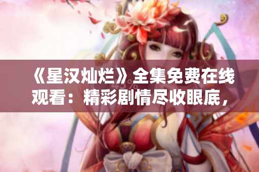 《星漢燦爛》全集免費在線觀看：精彩劇情盡收眼底，不容錯過！