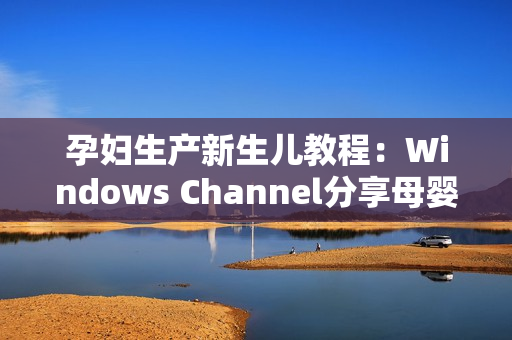 孕婦生產新生兒教程：Windows Channel分享母嬰護理技巧