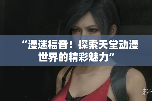 “漫迷福音！探索天堂動(dòng)漫世界的精彩魅力”