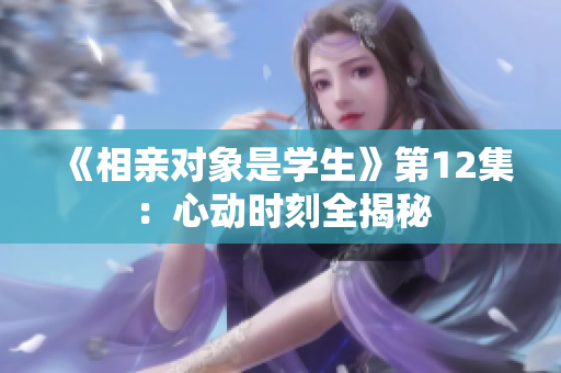 《相親對象是學生》第12集：心動時刻全揭秘