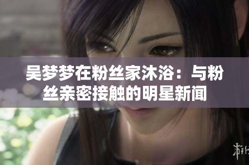 吳夢夢在粉絲家沐?。号c粉絲親密接觸的明星新聞