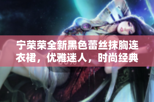 寧榮榮全新黑色蕾絲抹胸連衣裙，優(yōu)雅迷人，時(shí)尚經(jīng)典