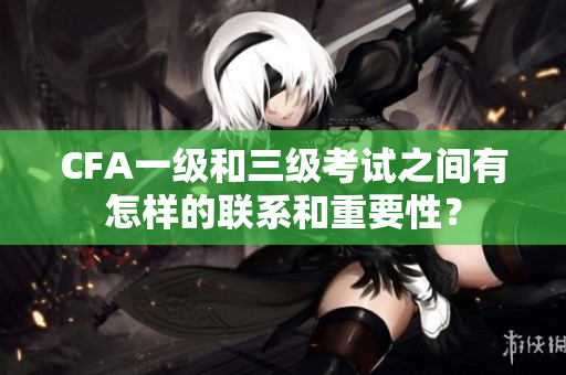 CFA一級和三級考試之間有怎樣的聯(lián)系和重要性？