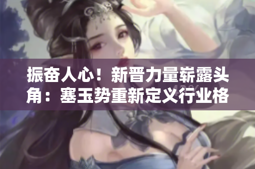 振奮人心！新晉力量嶄露頭角：塞玉勢重新定義行業(yè)格局，掀起全新浪潮